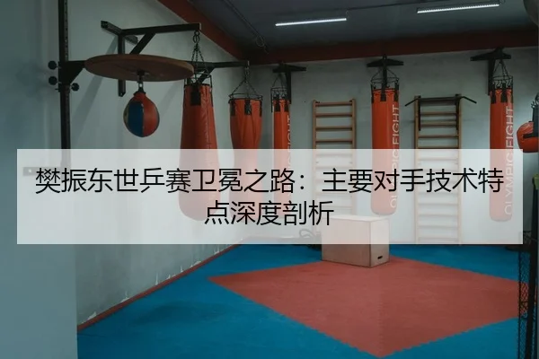 樊振东世乒赛卫冕之路：主要对手技术特点深度剖析