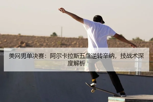 美网男单决赛：阿尔卡拉斯五盘逆转辛纳，技战术深度解析